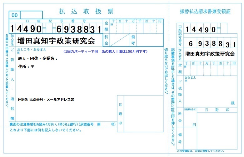 増田真知宇政策研究会・寄付募集中 ★個人の方 ゆうちょ銀行 店番448 普通預金 0693883 名義 増田真知宇政策研究会 (1)18歳以上の日本国民からの個人の方 (2)一政治団体に年間(1月1日〜12月31日)計5万円を超える(50,001円以上)寄附をした場合は、収支報告書に氏名・住所・職業・日付等が記載さ れます。5万円ならば記載されません。 (3)一政治団体への寄付は年間(1月1日〜12月31日)の間に、一人あたり計150万円までが上限額です。 ★企業・団体・法人の方は、パーティー券をお買い求め下さい。 (1)1回のパーティーで、同一の者が支払えるパーティー券上限額は、150万円までです。 (2)1回のパーティーで、5万円を超えるパーティー券支払いをした個人・団体・企業・法人の方は「団体名・住所」等が収支報告書に記載されます。 (3)政治団体「増田真知宇政策研究会」は もちろん、何人でも開催できます。 (4)案内状やパーティー券などに『この催物は、政治資金規正法第八条の二に規定する政治資金パーティーです。』と記載しなければならない。(対価の支払者への事前告知義務) https://ja.wikipedia.org/wiki/%E6%94%BF%E6%B2%BB%E8%B3%87%E9%87%91%E3%83%91%E3%83%BC%E3%83%86%E3%82%A3%E3%83%BC 「領収証」発行可能です。「寄付金」「交際費」などの名目で会計処理する企業・団体・法人さんが多い様です https://www.tochizei.or.jp/kurashi/kurashi26-06.html セミナー形式(参政党同様)のパーティーを考えています 増田真知宇政策研究会 法人・団体・企業さま用パーティー券代 振込用紙 増田真知宇政策研究会・寄付募集中 ★個人の方 ゆうちょ銀行 店番448 普通預金 0693883 名義 増田真知宇政策研究会 (1)18歳以上の日本国民からの個人の方 (2)一政治団体に年間(1月1日〜12月31日)計5万円を超える(50,001円以上)寄附をした場合は、収支報告書に氏名・住所・職業・日付等が記載さ れます。5万円ならば記載されません。 (3)一政治団体への寄付は年間(1月1日〜12月31日)の間に、一人あたり計150万円までが上限額です。 ★企業・団体・法人の方は、パーティー券をお買い求め下さい。 (1)1回のパーティーで、同一の者が支払えるパーティー券上限額は、150万円までです。 (2)1回のパーティーで、5万円を超えるパーティー券支払いをした個人・団体・企業・法人の方は「団体名・住所」等が収支報告書に記載されます。 (3)政治団体「増田真知宇政策研究会」は もちろん、何人でも開催できます。 (4)案内状やパーティー券などに『この催物は、政治資金規正法第八条の二に規定する政治資金パーティーです。』と記載しなければならない。(対価の支払者への事前告知義務) https://ja.wikipedia.org/wiki/%E6%94%BF%E6%B2%BB%E8%B3%87%E9%87%91%E3%83%91%E3%83%BC%E3%83%86%E3%82%A3%E3%83%BC 「領収証」発行可能です。「寄付金」「交際費」などの名目で会計処理する企業・団体・法人さんが多い様です https://www.tochizei.or.jp/kurashi/kurashi26-06.html セミナー形式(参政党同様)のパーティーを考えています 増田真知宇政策研究会 法人・団体・企業さま用パーティー券代 振込用紙